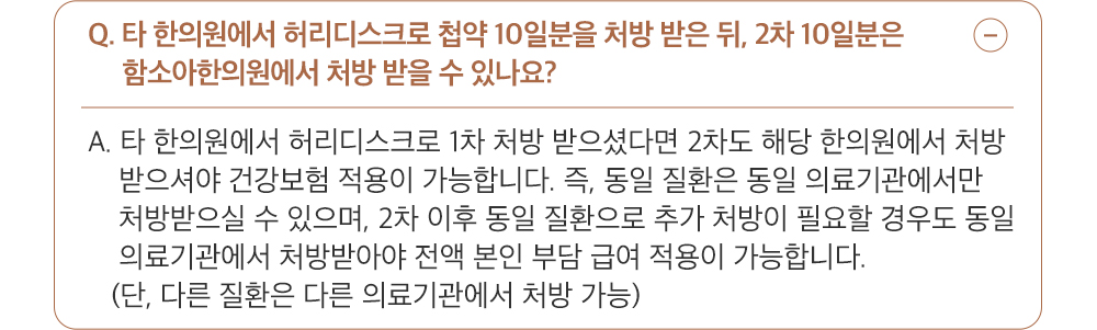 A. 타 한의원에서 허리디스크로 1차 처방 받으셨다면 2차도 해당 한의원에서 처방 받으셔야 건강보험 적용이 가능합니다. 즉, 동일 질환은 동일 의료기관에서만 처방받으 실 수 있으며, 2차 이후 동일 질환으로 추가 처방이 필요할 경우도 동일 의료기관에서 처방받아야 전액 본인 부담 급여 적용이 가능합니다. (단, 다른 질환은 다른 의료 기관에서 처방 가능)